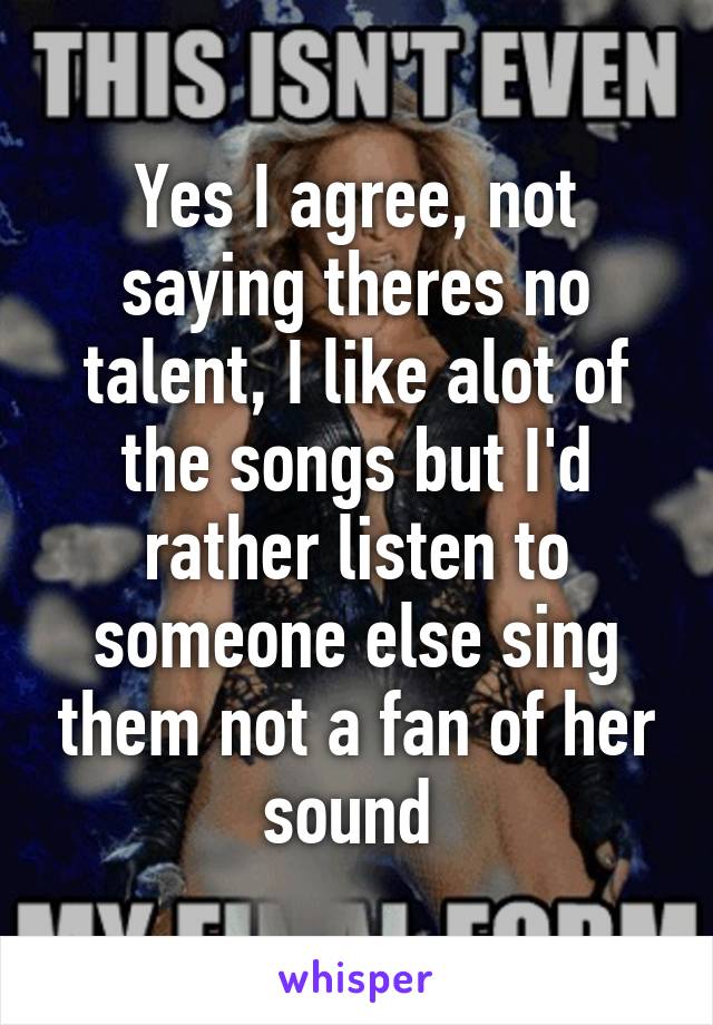 Yes I agree, not saying theres no talent, I like alot of the songs but I'd rather listen to someone else sing them not a fan of her sound 