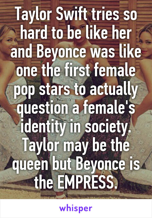 Taylor Swift tries so hard to be like her and Beyonce was like one the first female pop stars to actually question a female's identity in society. Taylor may be the queen but Beyonce is the EMPRESS.
