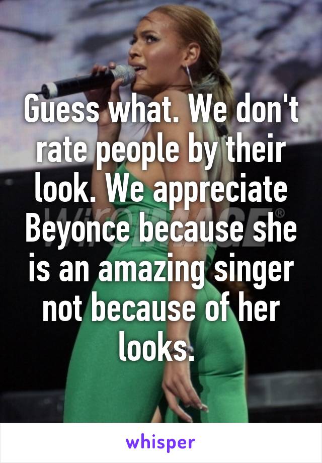 Guess what. We don't rate people by their look. We appreciate Beyonce because she is an amazing singer not because of her looks. 