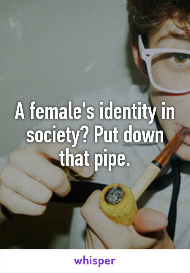 A female's identity in society? Put down that pipe.