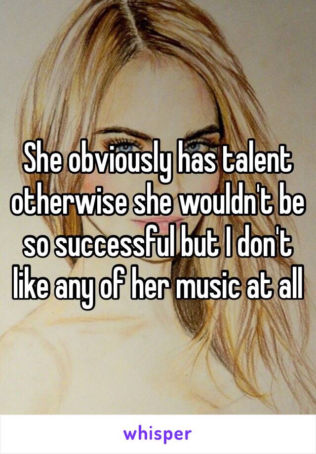 She obviously has talent otherwise she wouldn't be so successful but I don't like any of her music at all 