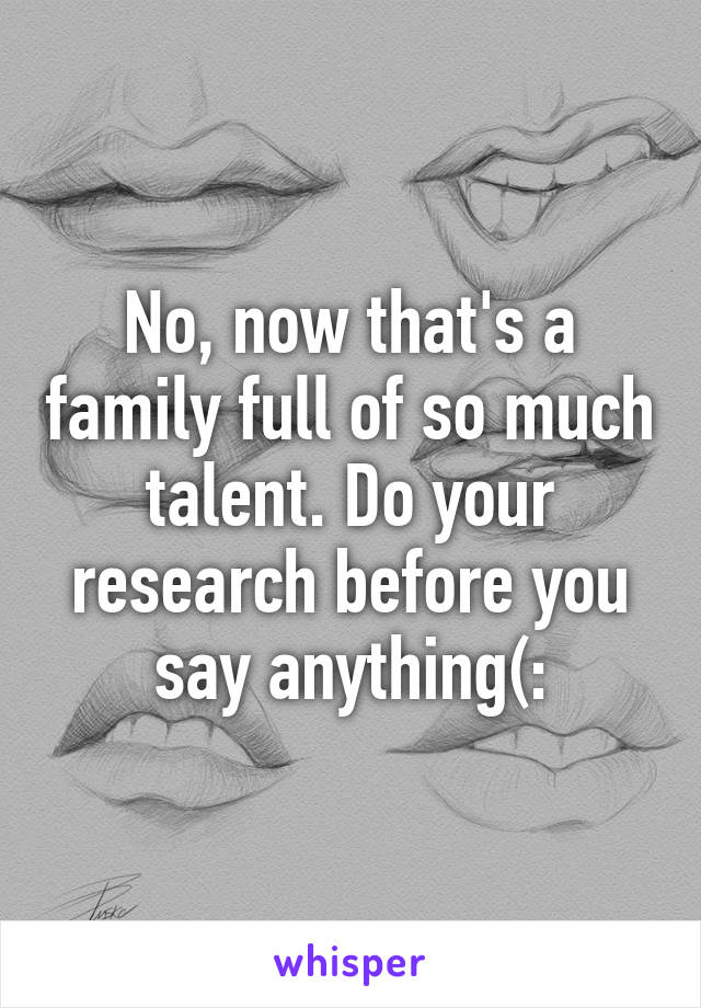 No, now that's a family full of so much talent. Do your research before you say anything(: