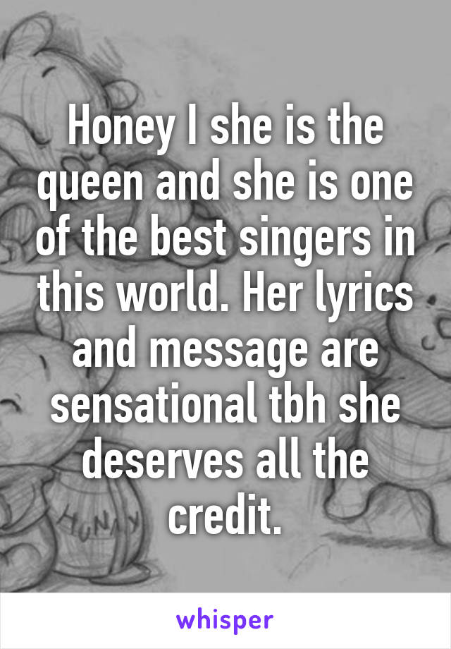 Honey I she is the queen and she is one of the best singers in this world. Her lyrics and message are sensational tbh she deserves all the credit.