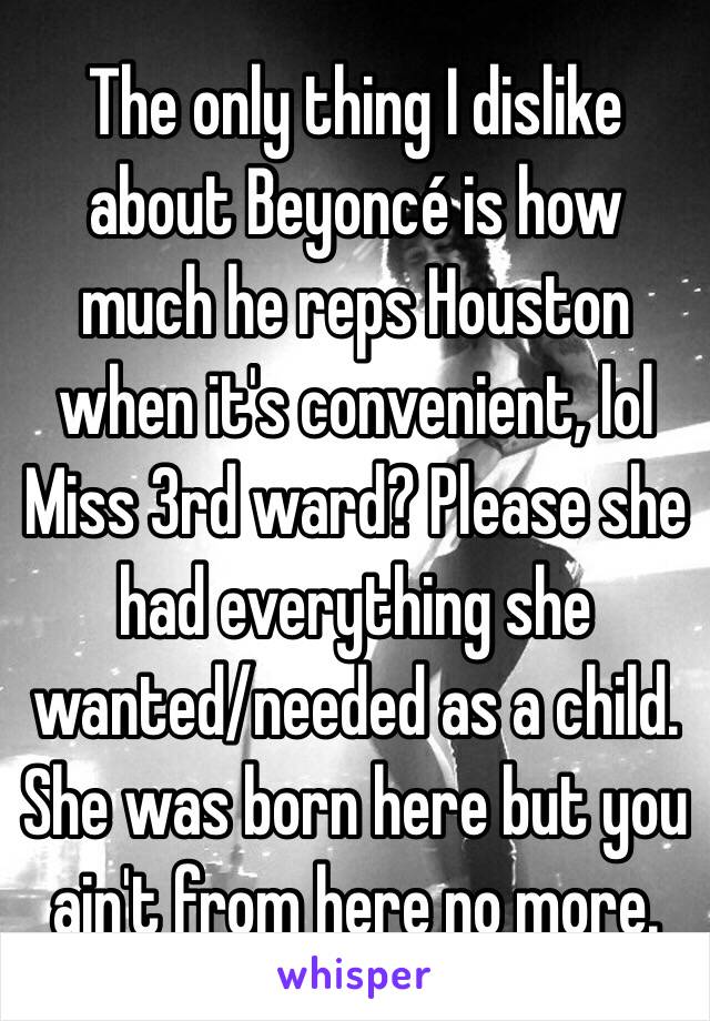 The only thing I dislike about Beyoncé is how much he reps Houston when it's convenient, lol Miss 3rd ward? Please she had everything she wanted/needed as a child. She was born here but you ain't from here no more. 