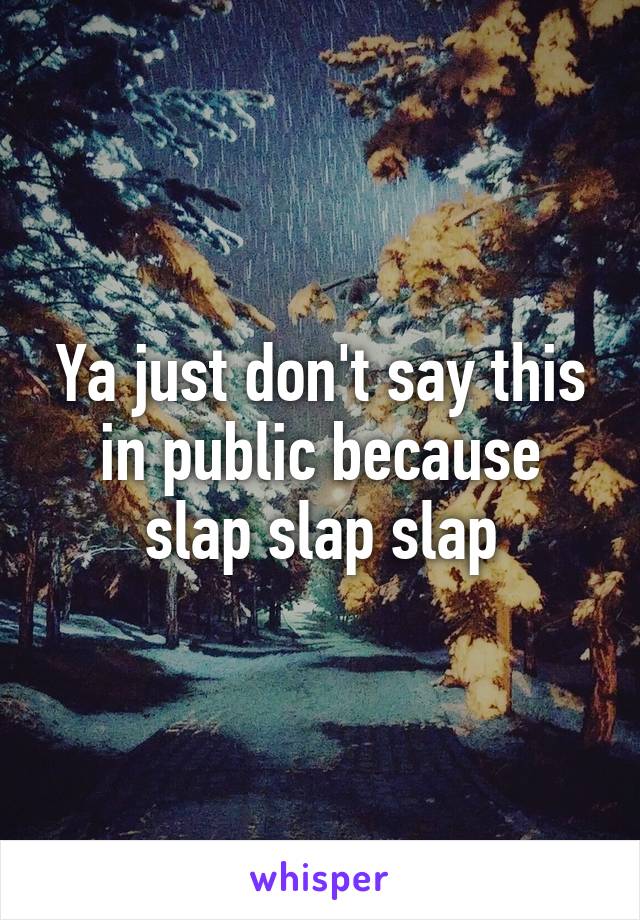 Ya just don't say this in public because slap slap slap