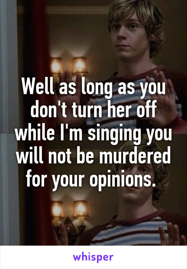 Well as long as you don't turn her off while I'm singing you will not be murdered for your opinions. 