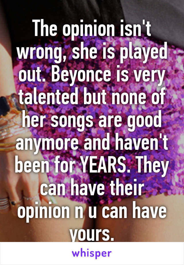 The opinion isn't wrong, she is played out. Beyonce is very talented but none of her songs are good anymore and haven't been for YEARS. They can have their opinion n u can have yours.