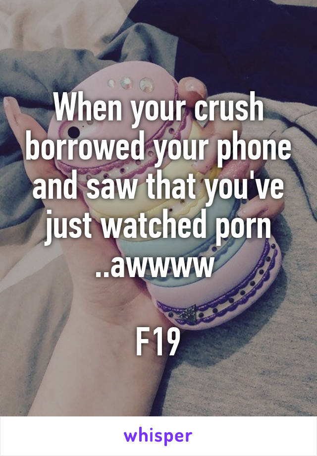 When your crush borrowed your phone and saw that you've just watched porn ..awwww 

F19