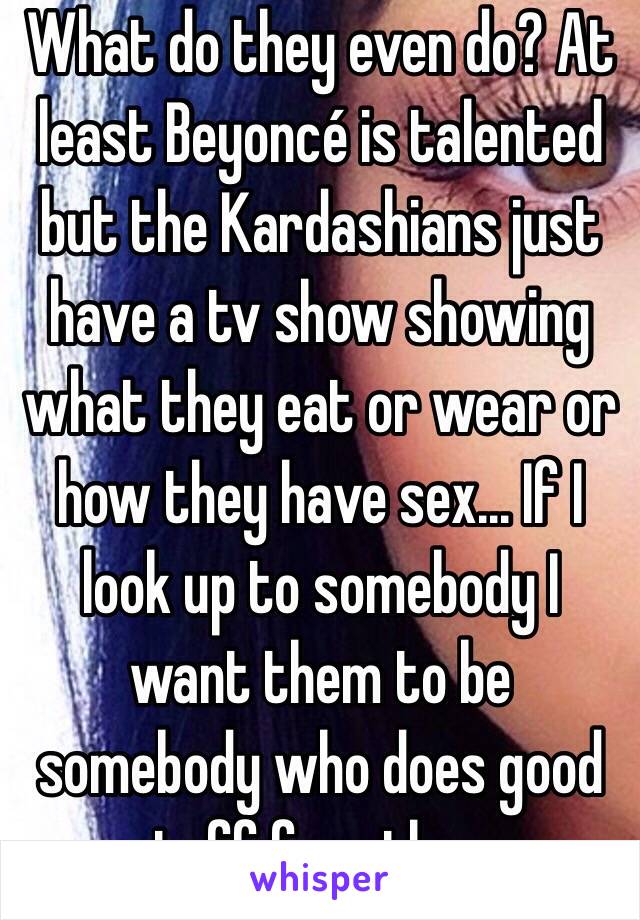 What do they even do? At least Beyoncé is talented but the Kardashians just have a tv show showing what they eat or wear or how they have sex... If I look up to somebody I want them to be somebody who does good stuff for others