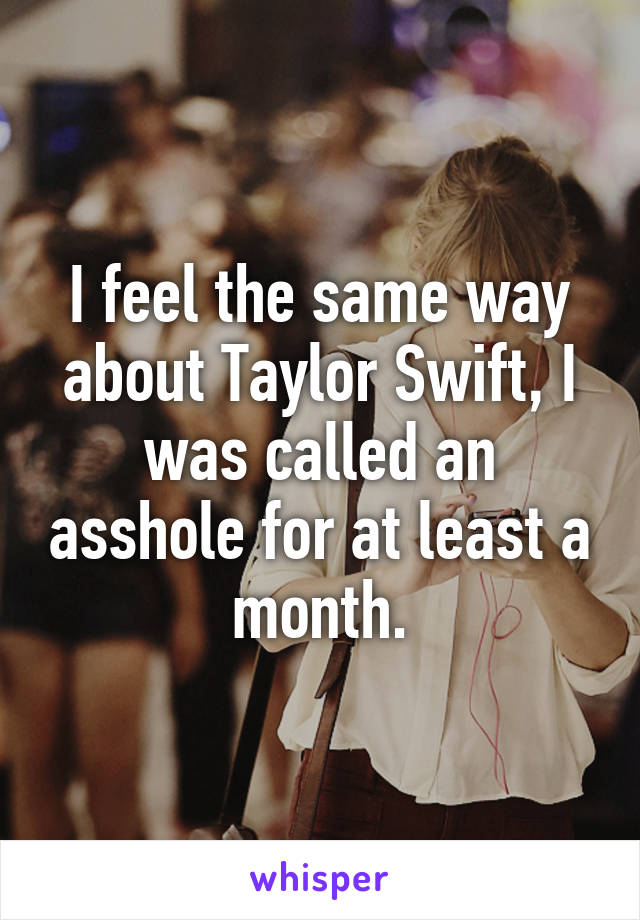 I feel the same way about Taylor Swift, I was called an asshole for at least a month.