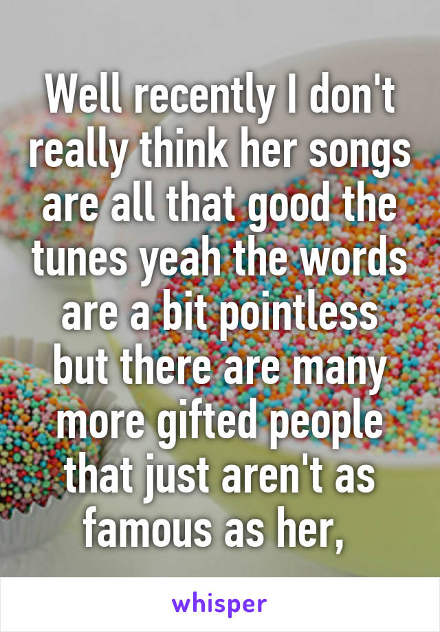 Well recently I don't really think her songs are all that good the tunes yeah the words are a bit pointless but there are many more gifted people that just aren't as famous as her, 