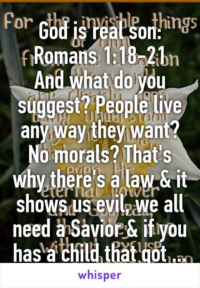 God is real son:
Romans 1:18-21
And what do you suggest? People live any way they want? No morals? That's why there's a law & it shows us evil, we all need a Savior & if you has a child that got ...