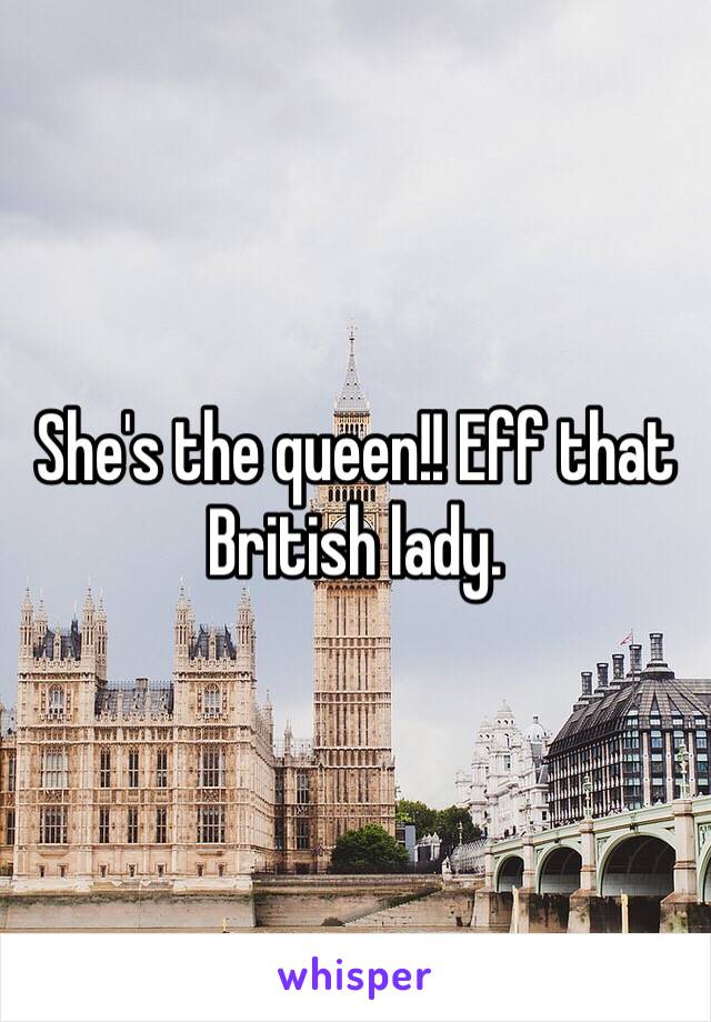 She's the queen!! Eff that British lady.