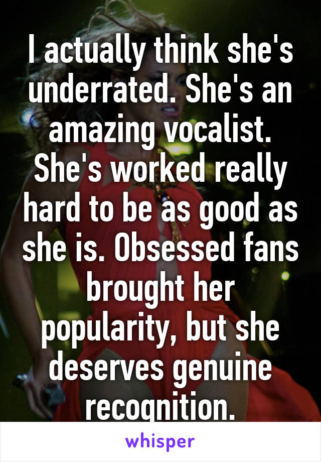 I actually think she's underrated. She's an amazing vocalist. She's worked really hard to be as good as she is. Obsessed fans brought her popularity, but she deserves genuine recognition.