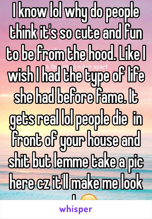 I know lol why do people think it's so cute and fun to be from the hood. Like I wish I had the type of life she had before fame. It gets real lol people die  in front of your house and shit but lemme take a pic here cz it'll make me look cool 😒