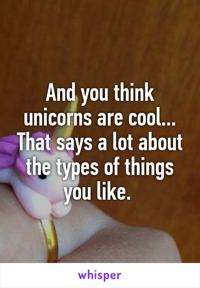 And you think unicorns are cool... That says a lot about the types of things you like. 