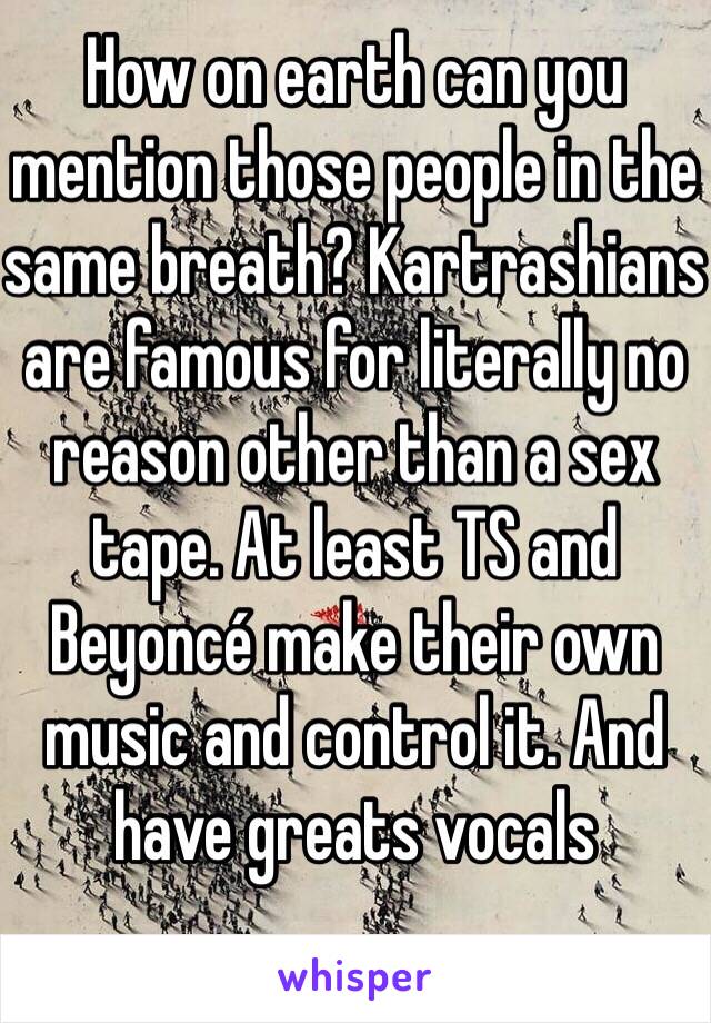 How on earth can you mention those people in the same breath? Kartrashians are famous for literally no reason other than a sex tape. At least TS and Beyoncé make their own music and control it. And have greats vocals