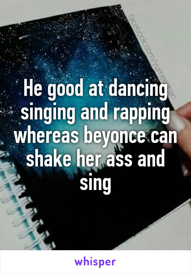 He good at dancing singing and rapping whereas beyonce can shake her ass and sing