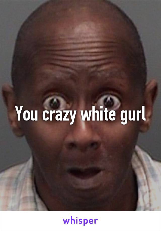 You crazy white gurl