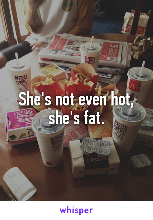 She's not even hot, she's fat.