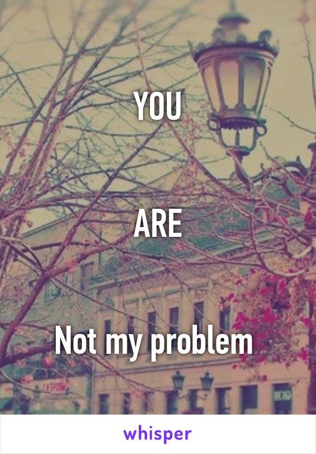 YOU


ARE


Not my problem 