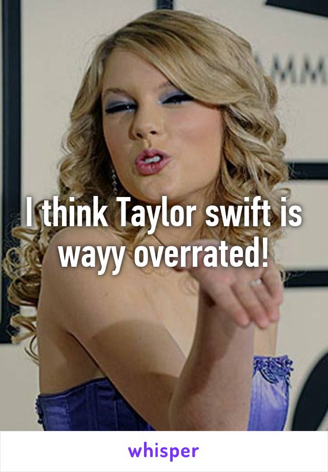 I think Taylor swift is wayy overrated!