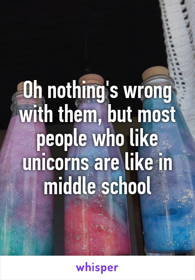 Oh nothing's wrong with them, but most people who like unicorns are like in middle school