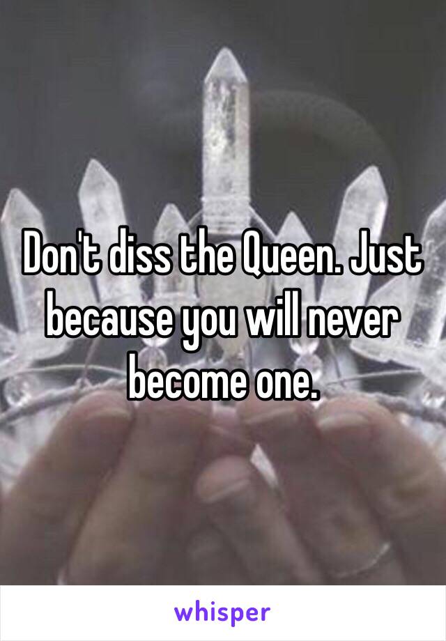 Don't diss the Queen. Just because you will never become one.