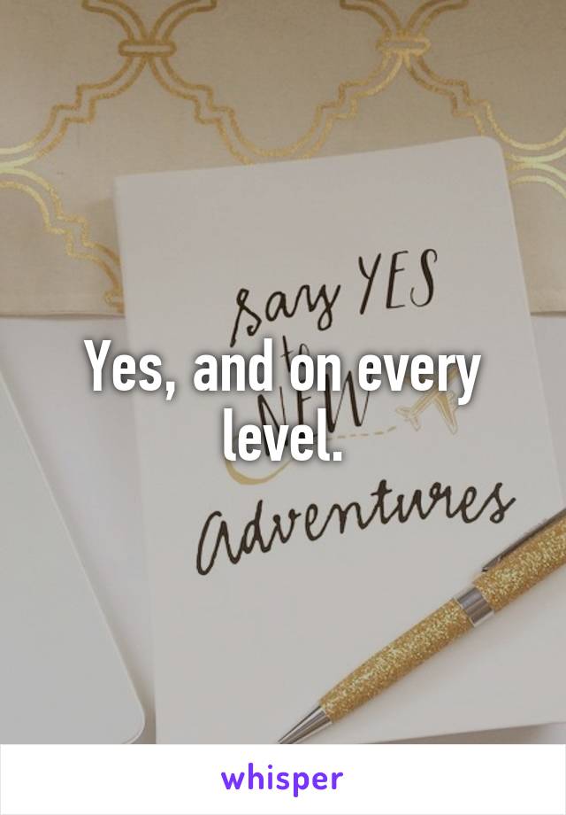 Yes, and on every level.