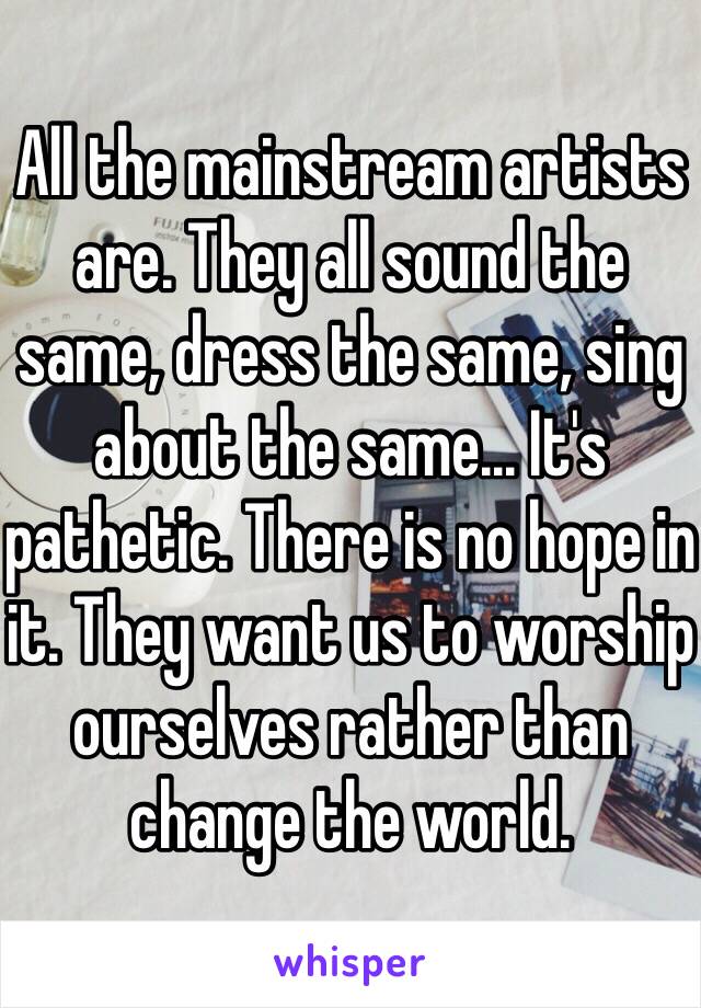 All the mainstream artists are. They all sound the same, dress the same, sing about the same... It's pathetic. There is no hope in it. They want us to worship ourselves rather than change the world. 