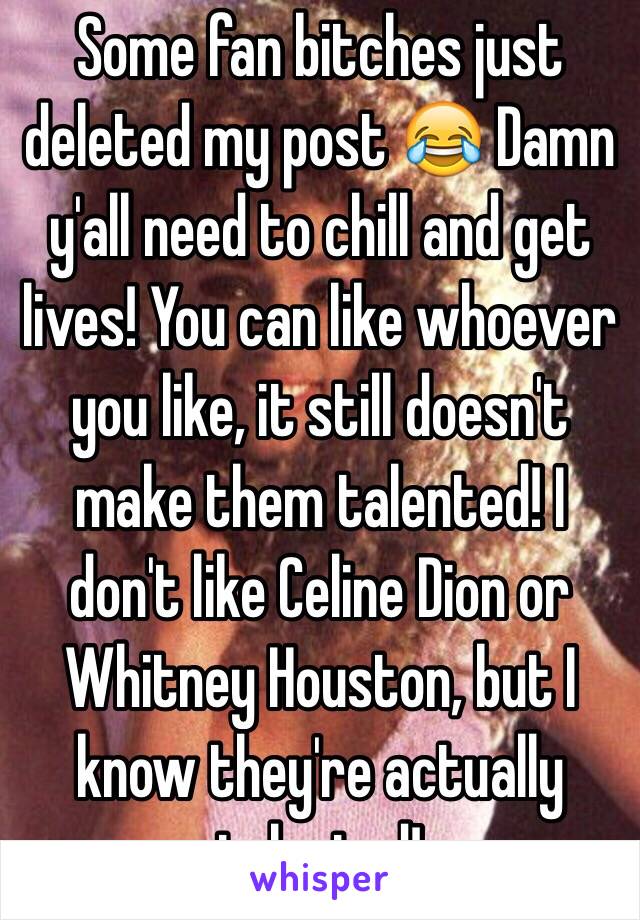 Some fan bitches just deleted my post 😂 Damn y'all need to chill and get lives! You can like whoever you like, it still doesn't make them talented! I don't like Celine Dion or Whitney Houston, but I know they're actually talented! 