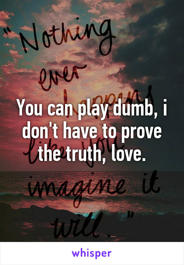 You can play dumb, i don't have to prove the truth, love.