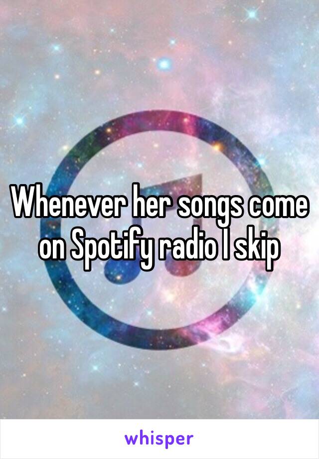 Whenever her songs come on Spotify radio I skip