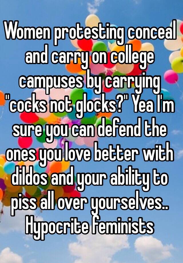 Women protesting conceal and carry on college campuses by carrying "cocks not glocks?" Yea I'm sure you can defend the ones you love better with dildos and your ability to piss all over yourselves.. Hypocrite feminists 