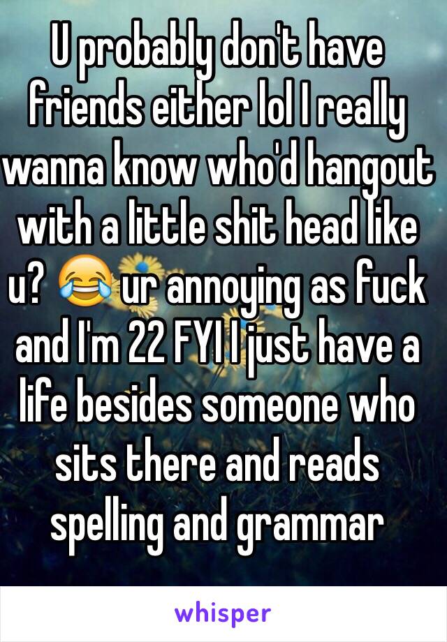 U probably don't have friends either lol I really wanna know who'd hangout with a little shit head like u? 😂 ur annoying as fuck and I'm 22 FYI I just have a life besides someone who sits there and reads spelling and grammar 