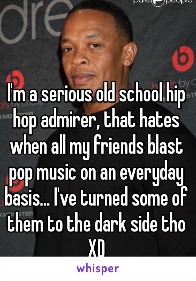 I'm a serious old school hip hop admirer, that hates when all my friends blast pop music on an everyday basis... I've turned some of them to the dark side tho XD