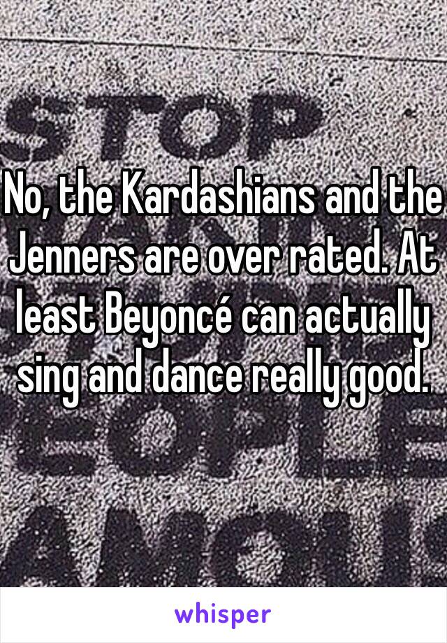 No, the Kardashians and the Jenners are over rated. At least Beyoncé can actually sing and dance really good.