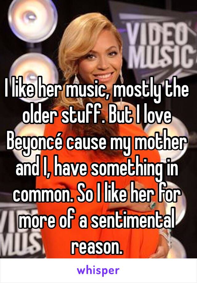 I like her music, mostly the older stuff. But I love Beyoncé cause my mother and I, have something in common. So I like her for more of a sentimental reason.