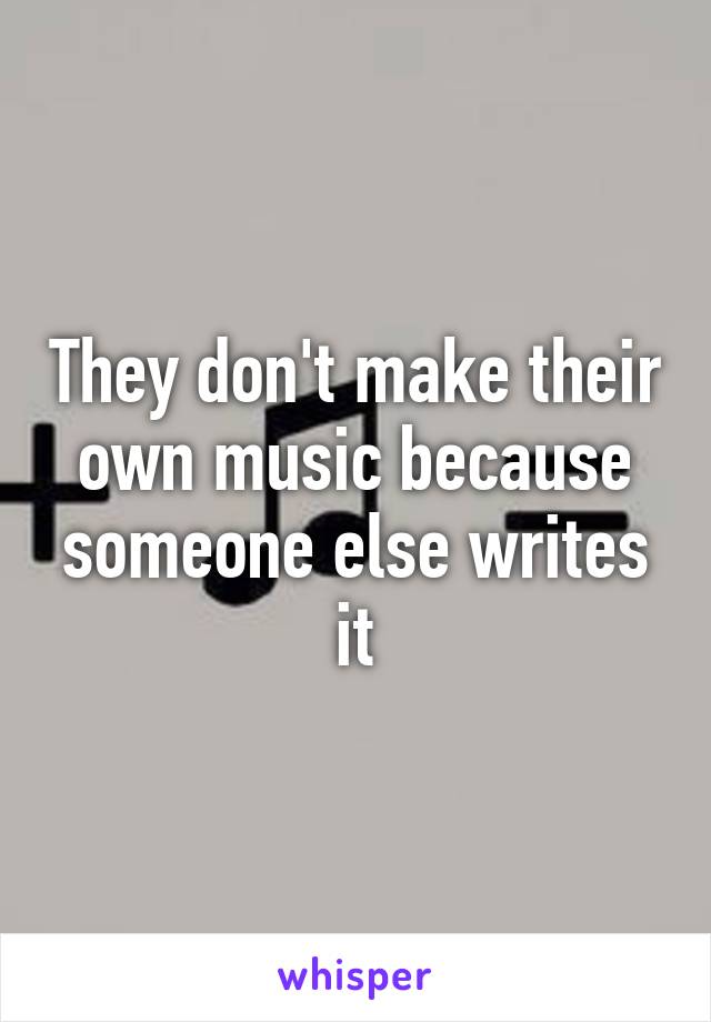 They don't make their own music because someone else writes it