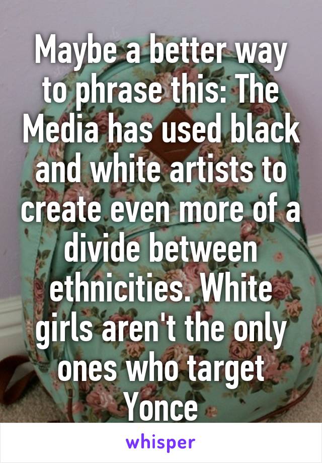 Maybe a better way to phrase this: The Media has used black and white artists to create even more of a divide between ethnicities. White girls aren't the only ones who target Yonce