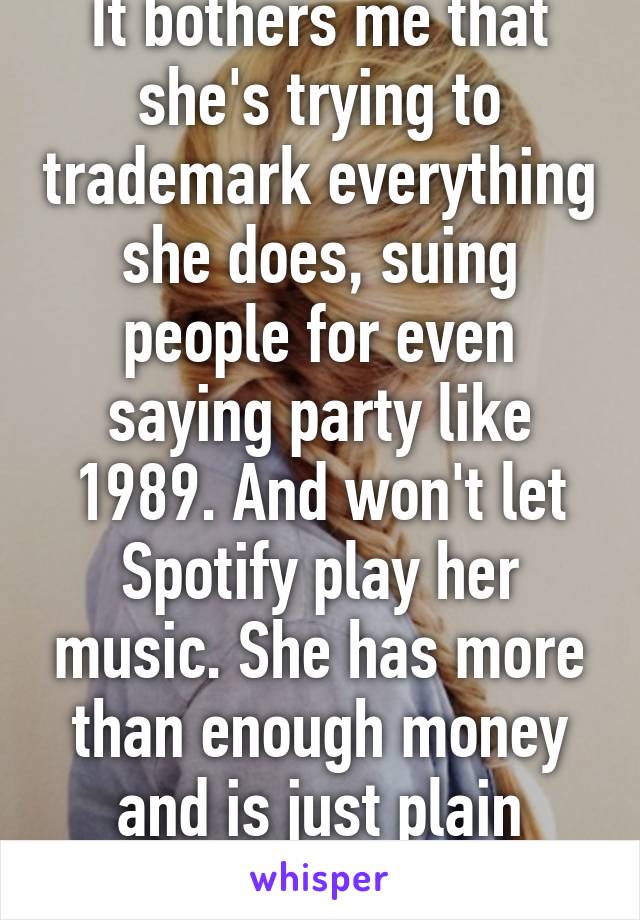 It bothers me that she's trying to trademark everything she does, suing people for even saying party like 1989. And won't let Spotify play her music. She has more than enough money and is just plain greedy!