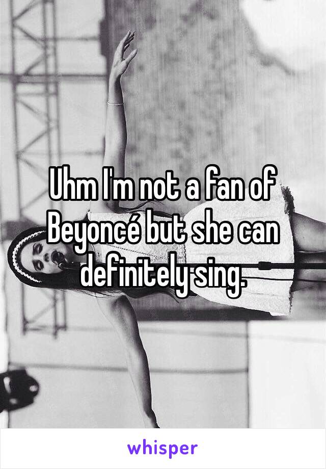 Uhm I'm not a fan of Beyoncé but she can definitely sing.