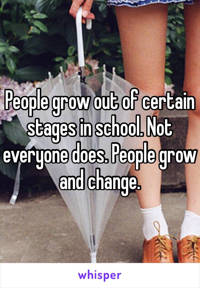 People grow out of certain stages in school. Not everyone does. People grow and change. 