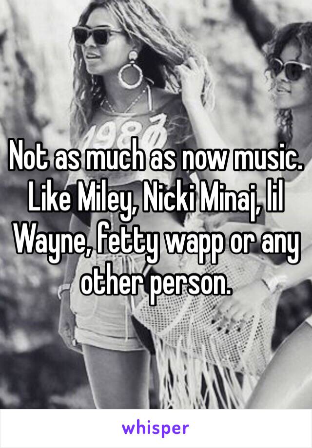 Not as much as now music. Like Miley, Nicki Minaj, lil Wayne, fetty wapp or any other person.