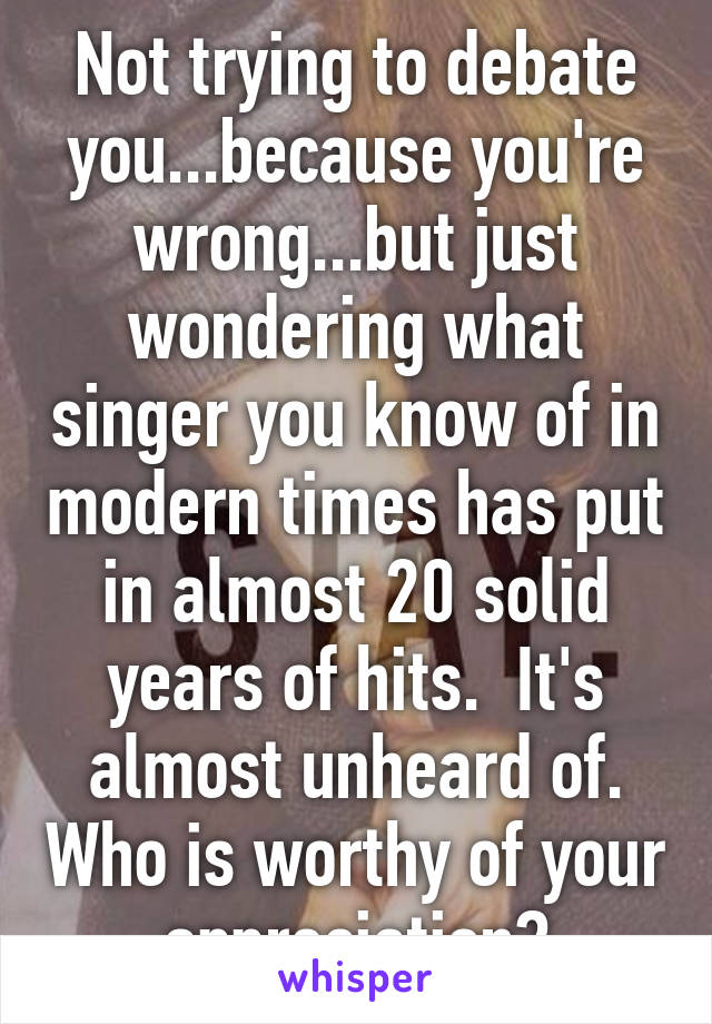 Not trying to debate you...because you're wrong...but just wondering what singer you know of in modern times has put in almost 20 solid years of hits.  It's almost unheard of. Who is worthy of your appreciation?