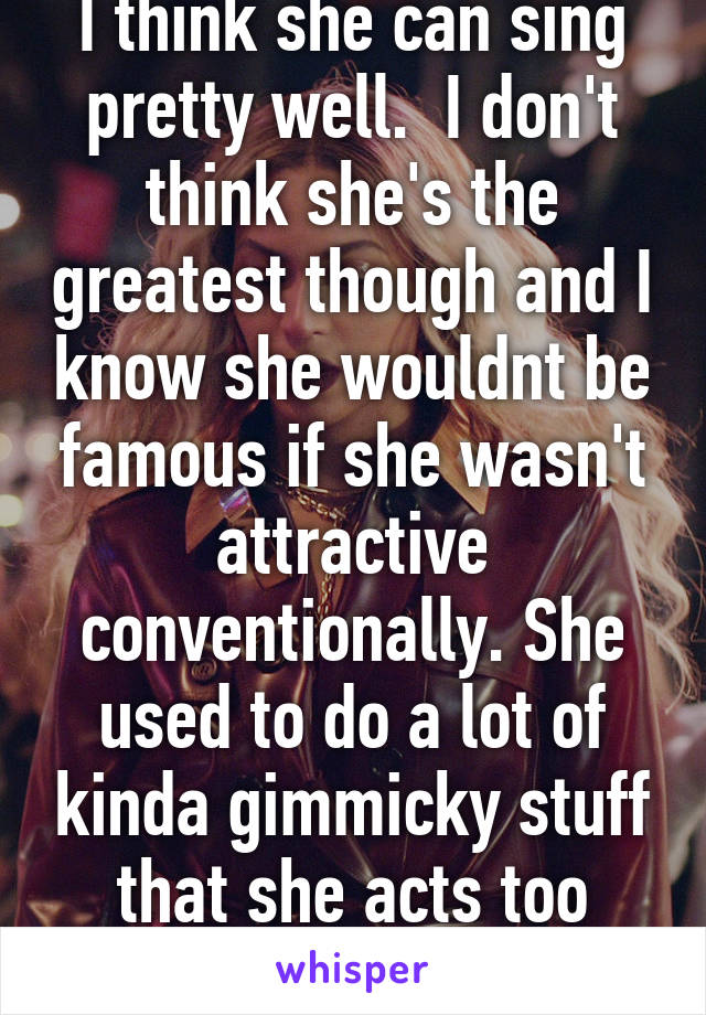 I think she can sing pretty well.  I don't think she's the greatest though and I know she wouldnt be famous if she wasn't attractive conventionally. She used to do a lot of kinda gimmicky stuff that she acts too good for now.