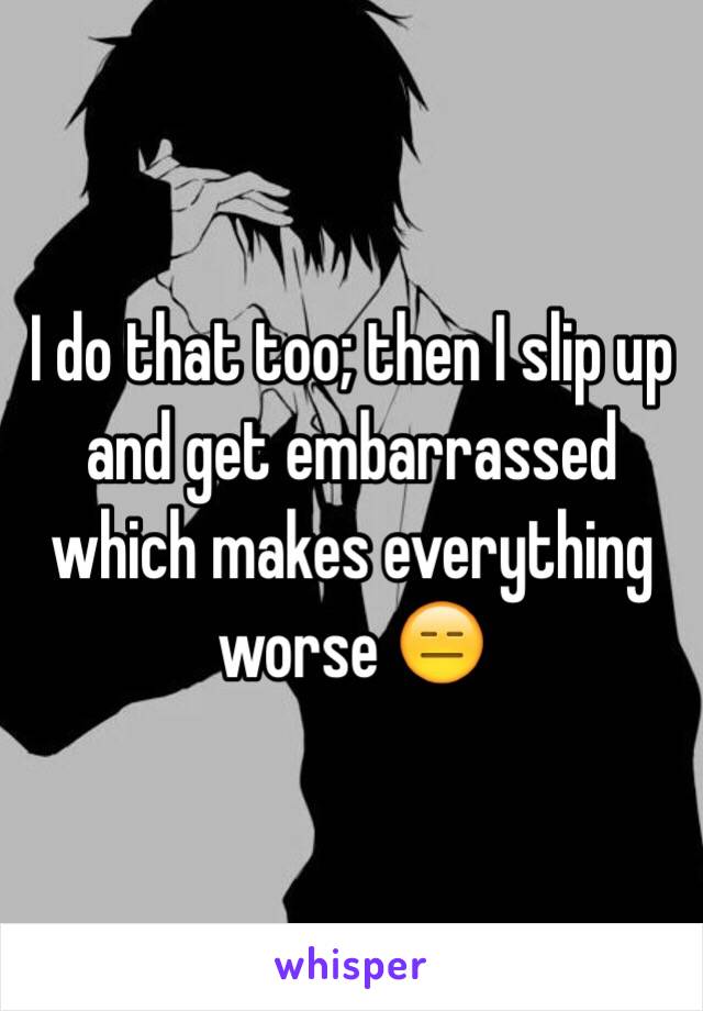 I do that too; then I slip up and get embarrassed which makes everything worse 😑