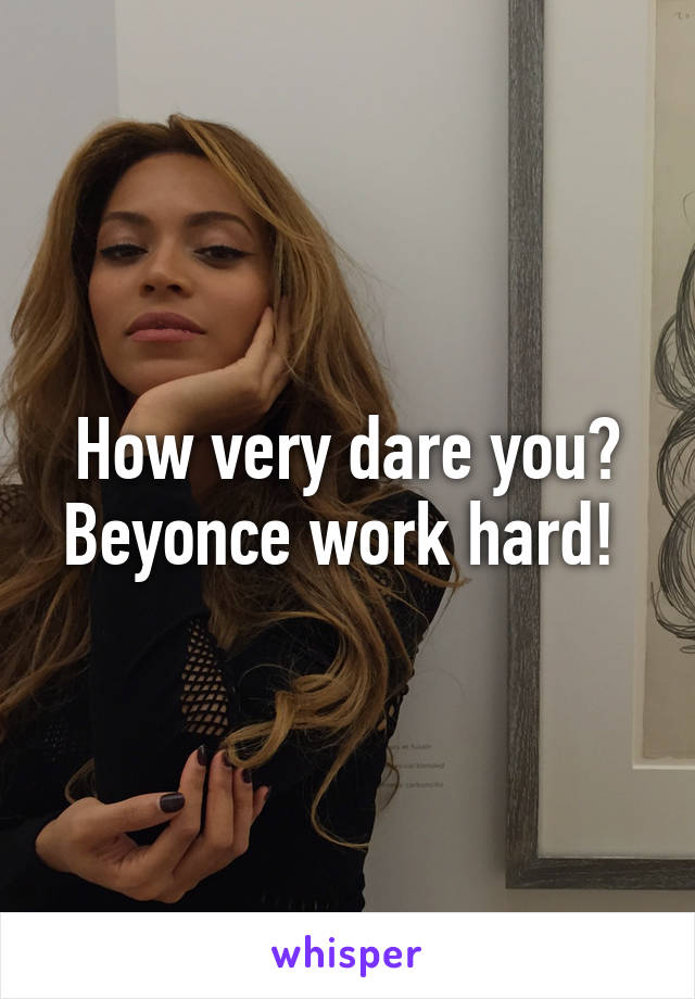 How very dare you? Beyonce work hard! 