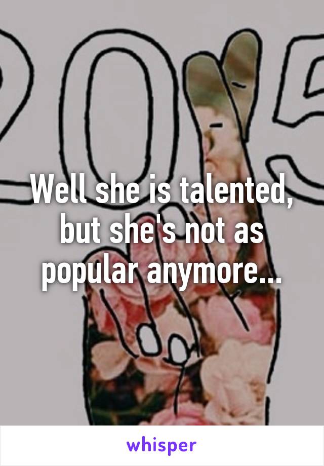 Well she is talented, but she's not as popular anymore...