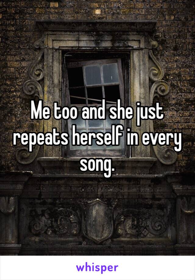 Me too and she just repeats herself in every song.